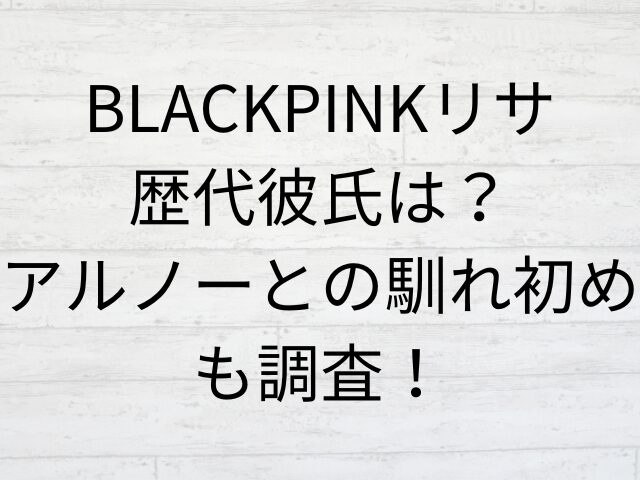 BLACKPINKリサ歴代彼氏は？アルノーとの馴れ初めも調査！